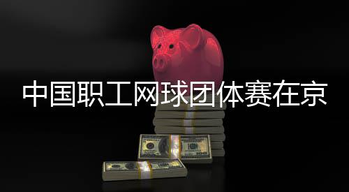 团体中国职工赛在网球办京举