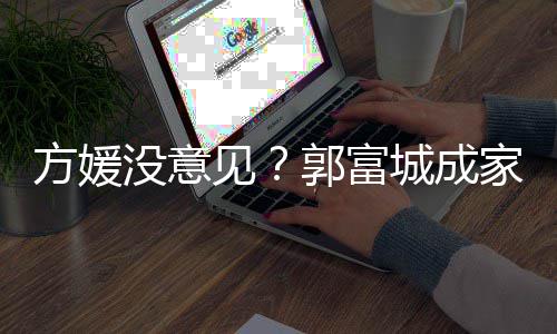 仍将没意郭富给经城成财产打理见家后纪人方媛
